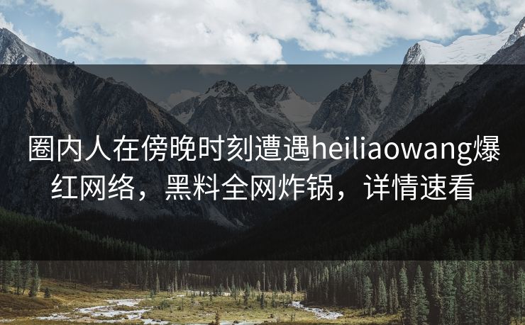 圈内人在傍晚时刻遭遇heiliaowang爆红网络，黑料全网炸锅，详情速看