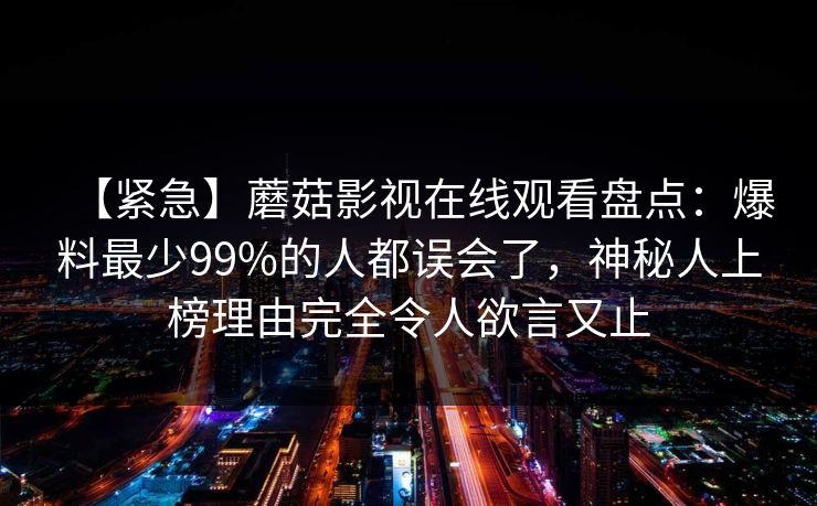 【紧急】蘑菇影视在线观看盘点：爆料最少99%的人都误会了，神秘人上榜理由完全令人欲言又止