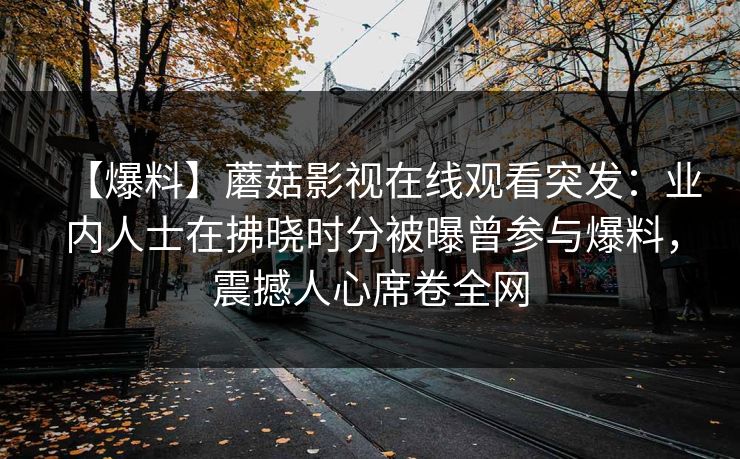 【爆料】蘑菇影视在线观看突发：业内人士在拂晓时分被曝曾参与爆料，震撼人心席卷全网