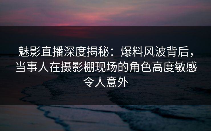 魅影直播深度揭秘：爆料风波背后，当事人在摄影棚现场的角色高度敏感令人意外