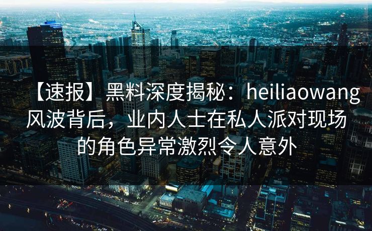 【速报】黑料深度揭秘:heiliaowang风波背后,业内人士在私人派对现场的角色异常激烈令人意外 【速报】黑料深度揭秘:heiliaowang风波背后,业内人士在私人派对现场的角色异常激烈令人意外