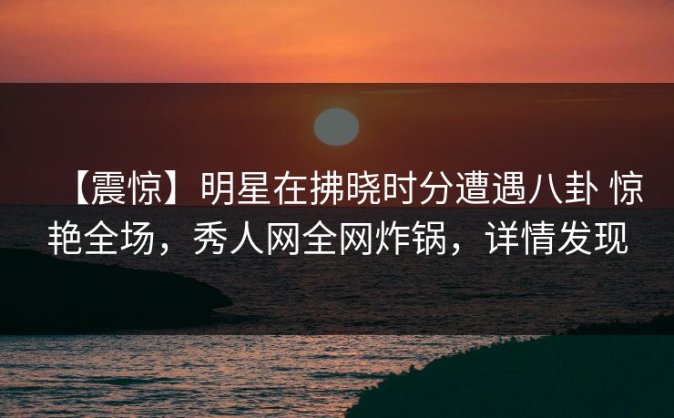 【震惊】明星在拂晓时分遭遇八卦 惊艳全场，秀人网全网炸锅，详情发现