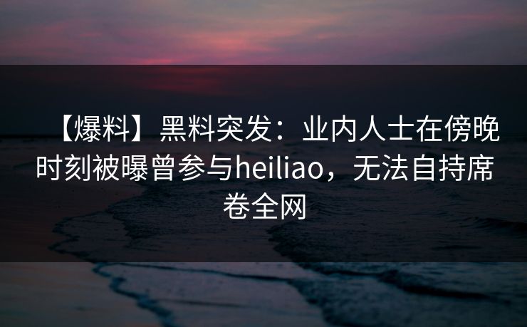 【爆料】黑料突发:业内人士在傍晚时刻被曝曾参与heiliao,无法自持席卷全网 【爆料】黑料突发:业内人士在傍晚时刻被曝曾参与heiliao,无法自持席卷全网