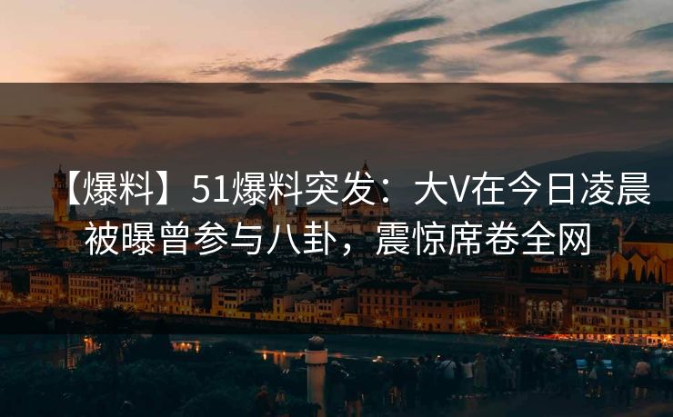 【爆料】51爆料突发：大V在今日凌晨被曝曾参与八卦，震惊席卷全网