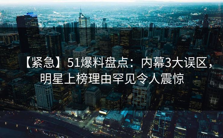 【紧急】51爆料盘点：内幕3大误区，明星上榜理由罕见令人震惊