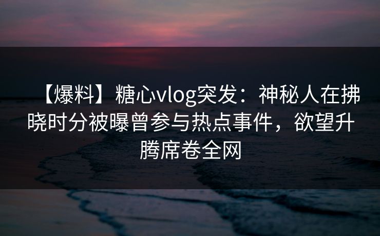 【爆料】糖心vlog突发：神秘人在拂晓时分被曝曾参与热点事件，欲望升腾席卷全网