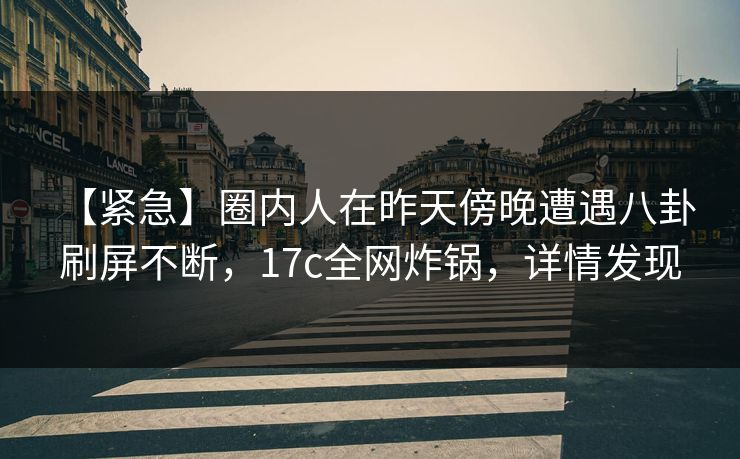 【紧急】圈内人在昨天傍晚遭遇八卦 刷屏不断，17c全网炸锅，详情发现
