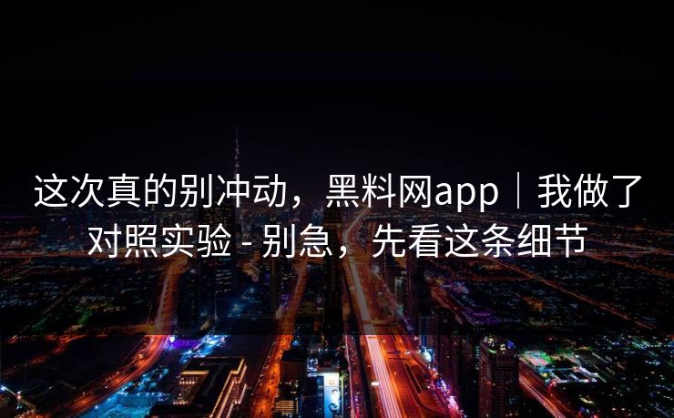 这次真的别冲动，黑料网app｜我做了对照实验 - 别急，先看这条细节