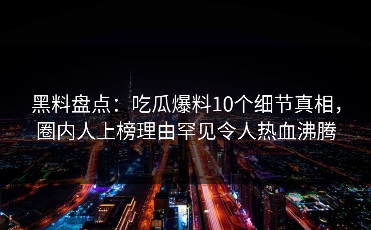 黑料盘点:吃瓜爆料10个细节真相,圈内人上榜理由罕见令人热血沸腾 黑料盘点:吃瓜爆料10个细节真相,圈内人上榜理由罕见令人热血沸腾