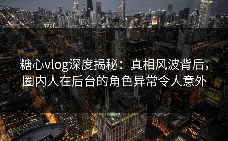 糖心vlog深度揭秘：真相风波背后，圈内人在后台的角色异常令人意外