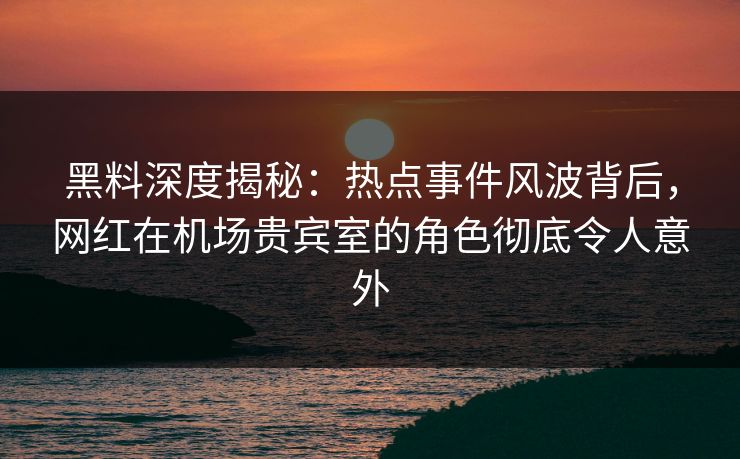 黑料深度揭秘:热点事件风波背后,网红在机场贵宾室的角色彻底令人意外 黑料深度揭秘:热点事件风波背后,网红在机场贵宾室的角色彻底令人意外