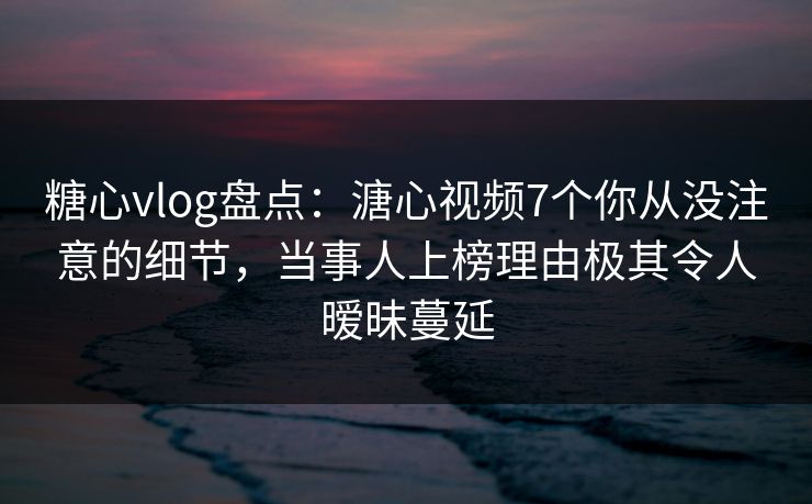 糖心vlog盘点：溏心视频7个你从没注意的细节，当事人上榜理由极其令人暧昧蔓延
