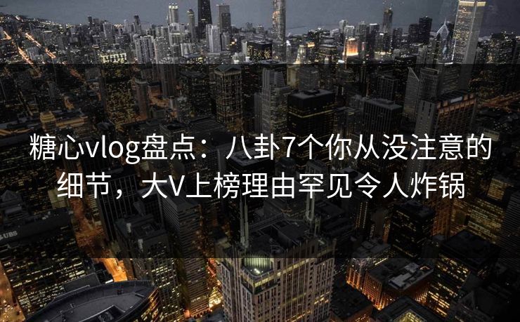 糖心vlog盘点：八卦7个你从没注意的细节，大V上榜理由罕见令人炸锅