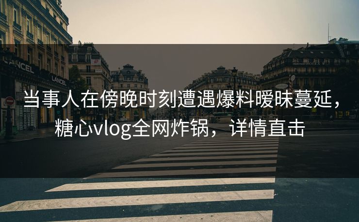 当事人在傍晚时刻遭遇爆料暧昧蔓延，糖心vlog全网炸锅，详情直击