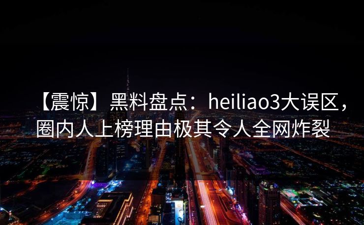 【震惊】黑料盘点:heiliao3大误区,圈内人上榜理由极其令人全网炸裂 【震惊】黑料盘点:heiliao3大误区,圈内人上榜理由极其令人全网炸裂