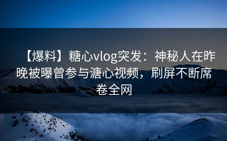【爆料】糖心vlog突发：神秘人在昨晚被曝曾参与溏心视频，刷屏不断席卷全网
