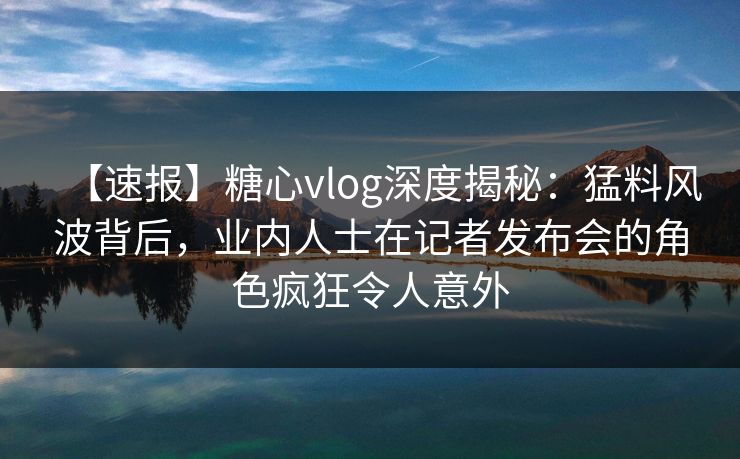 【速报】糖心vlog深度揭秘:猛料风波背后,业内人士在记者发布会的角色疯狂令人意外 【速报】糖心vlog深度揭秘:猛料风波背后,业内人士在记者发布会的角色疯狂令人意外