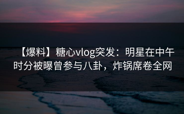 【爆料】糖心vlog突发：明星在中午时分被曝曾参与八卦，炸锅席卷全网