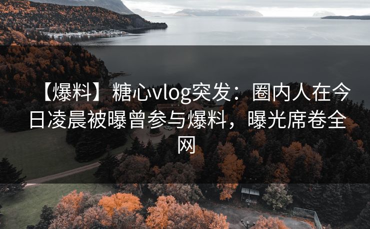 【爆料】糖心vlog突发：圈内人在今日凌晨被曝曾参与爆料，曝光席卷全网