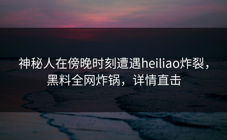 神秘人在傍晚时刻遭遇heiliao炸裂，黑料全网炸锅，详情直击