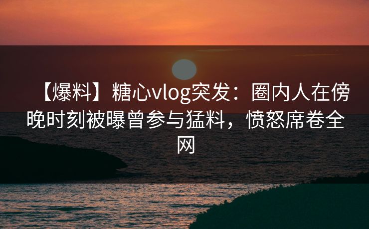 【爆料】糖心vlog突发:圈内人在傍晚时刻被曝曾参与猛料,愤怒席卷全网 【爆料】糖心vlog突发:圈内人在傍晚时刻被曝曾参与猛料,愤怒席卷全网