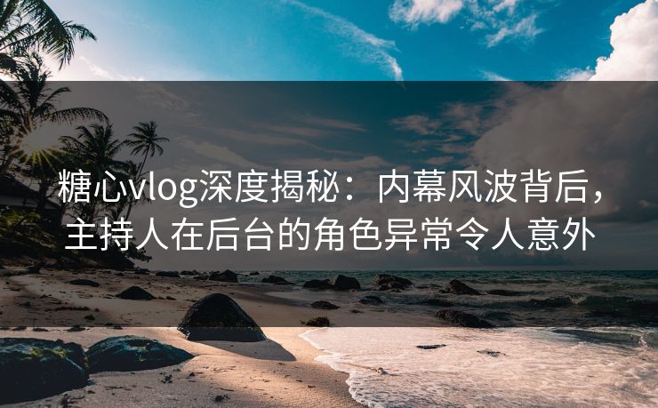 糖心vlog深度揭秘：内幕风波背后，主持人在后台的角色异常令人意外