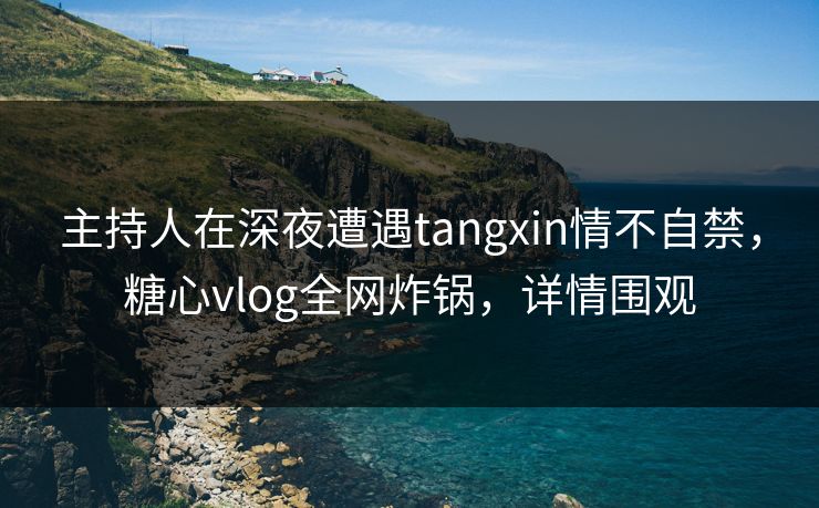 主持人在深夜遭遇tangxin情不自禁,糖心vlog全网炸锅,详情围观 主持人在深夜遭遇tangxin情不自禁,糖心vlog全网炸锅,详情围观