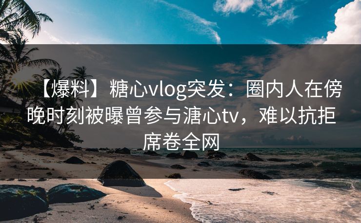 【爆料】糖心vlog突发:圈内人在傍晚时刻被曝曾参与溏心tv,难以抗拒席卷全网 【爆料】糖心vlog突发:圈内人在傍晚时刻被曝曾参与溏心tv,难以抗拒席卷全网