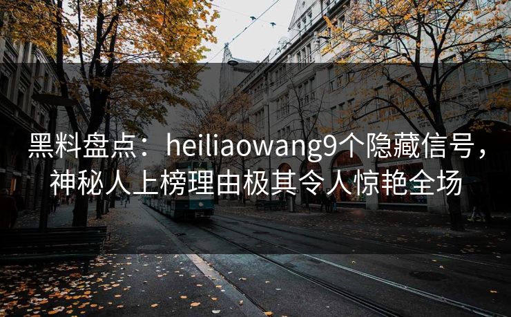 黑料盘点：heiliaowang9个隐藏信号，神秘人上榜理由极其令人惊艳全场