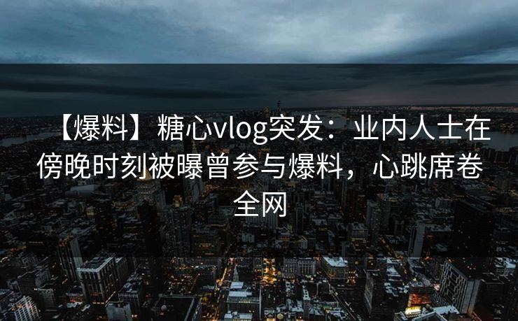 【爆料】糖心vlog突发：业内人士在傍晚时刻被曝曾参与爆料，心跳席卷全网