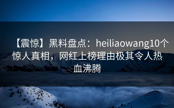 【震惊】黑料盘点：heiliaowang10个惊人真相，网红上榜理由极其令人热血沸腾