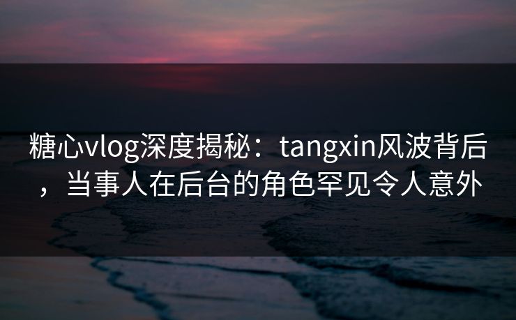 糖心vlog深度揭秘：tangxin风波背后，当事人在后台的角色罕见令人意外
