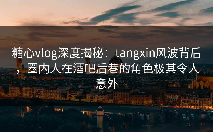 糖心vlog深度揭秘：tangxin风波背后，圈内人在酒吧后巷的角色极其令人意外