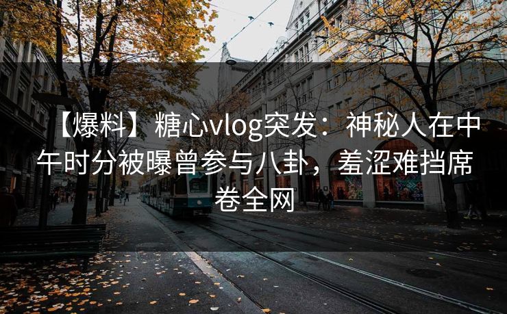 【爆料】糖心vlog突发：神秘人在中午时分被曝曾参与八卦，羞涩难挡席卷全网