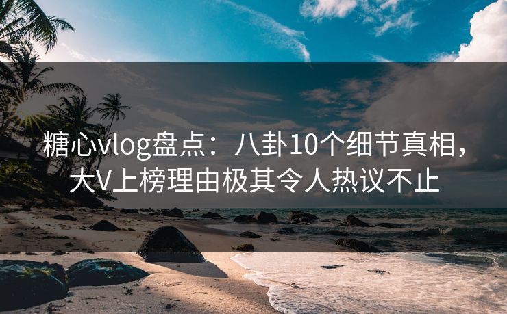 糖心vlog盘点：八卦10个细节真相，大V上榜理由极其令人热议不止