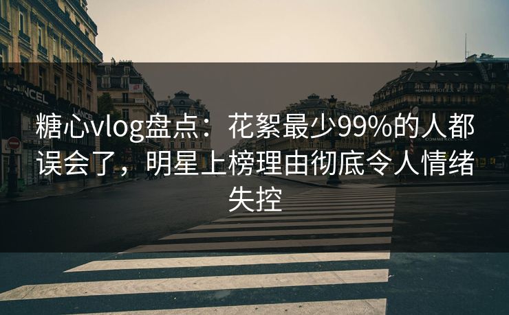 糖心vlog盘点:花絮最少99%的人都误会了,明星上榜理由彻底令人情绪失控 糖心vlog盘点:花絮最少99%的人都误会了,明星上榜理由彻底令人情绪失控