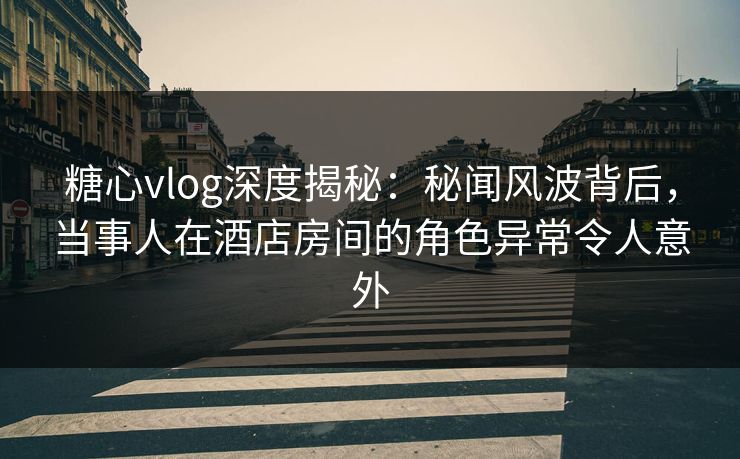 糖心vlog深度揭秘：秘闻风波背后，当事人在酒店房间的角色异常令人意外