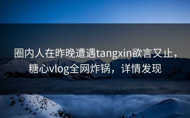 圈内人在昨晚遭遇tangxin欲言又止，糖心vlog全网炸锅，详情发现