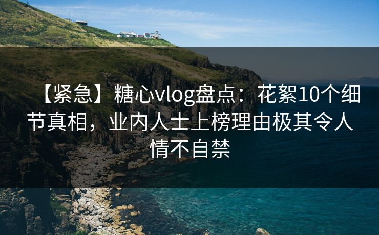 【紧急】糖心vlog盘点：花絮10个细节真相，业内人士上榜理由极其令人情不自禁