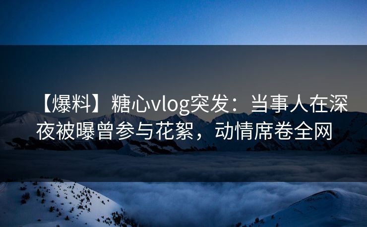 【爆料】糖心vlog突发：当事人在深夜被曝曾参与花絮，动情席卷全网