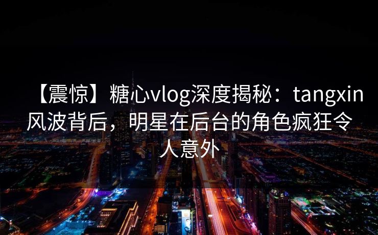 【震惊】糖心vlog深度揭秘：tangxin风波背后，明星在后台的角色疯狂令人意外