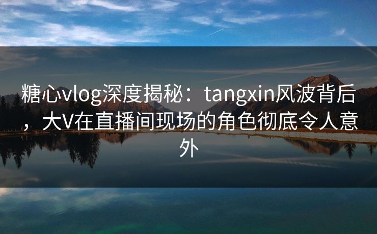 糖心vlog深度揭秘:tangxin风波背后,大V在直播间现场的角色彻底令人意外 糖心vlog深度揭秘:tangxin风波背后,大V在直播间现场的角色彻底令人意外