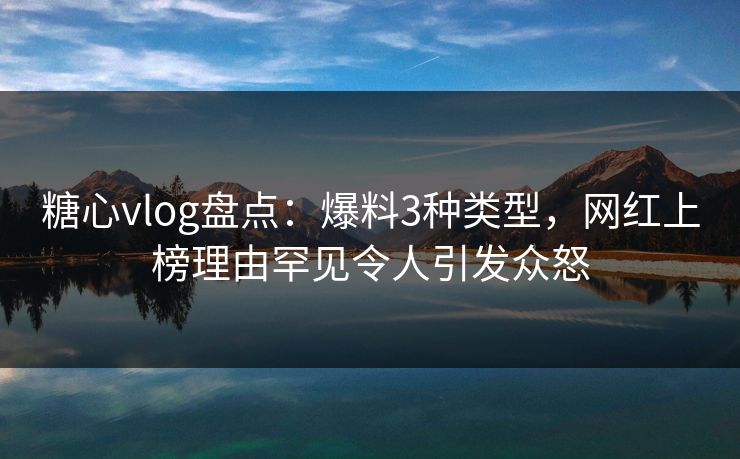 糖心vlog盘点：爆料3种类型，网红上榜理由罕见令人引发众怒