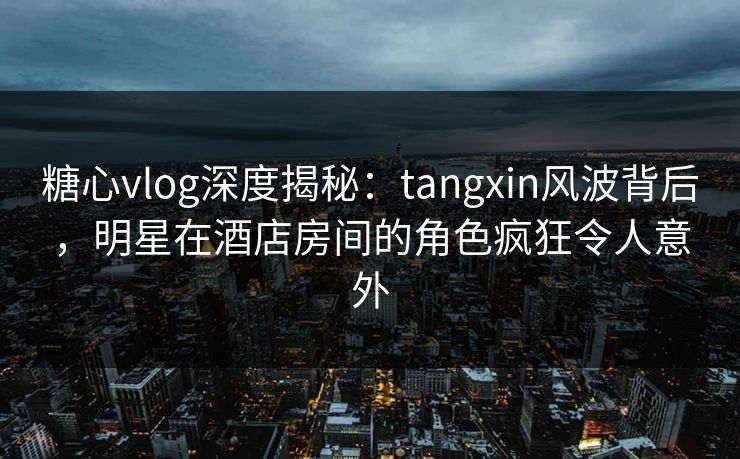 糖心vlog深度揭秘:tangxin风波背后,明星在酒店房间的角色疯狂令人意外 糖心vlog深度揭秘:tangxin风波背后,明星在酒店房间的角色疯狂令人意外