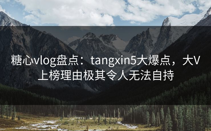 糖心vlog盘点：tangxin5大爆点，大V上榜理由极其令人无法自持