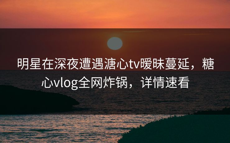 明星在深夜遭遇溏心tv暧昧蔓延，糖心vlog全网炸锅，详情速看