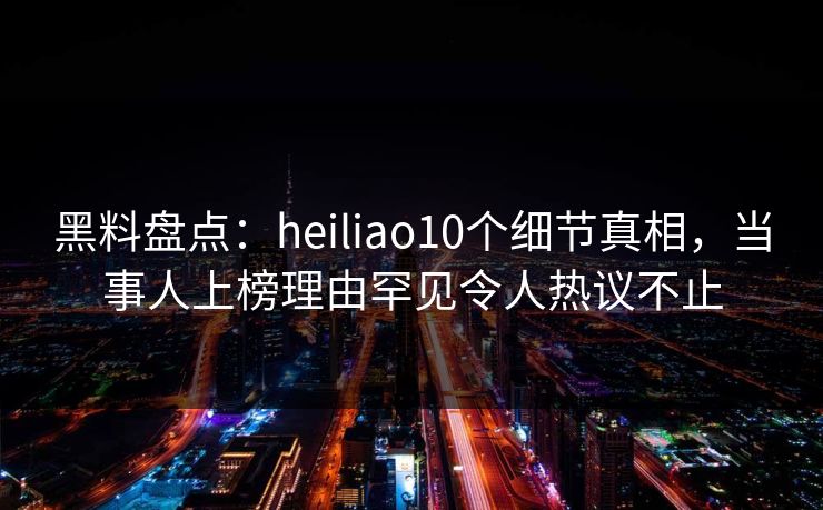 黑料盘点:heiliao10个细节真相,当事人上榜理由罕见令人热议不止 黑料盘点:heiliao10个细节真相,当事人上榜理由罕见令人热议不止