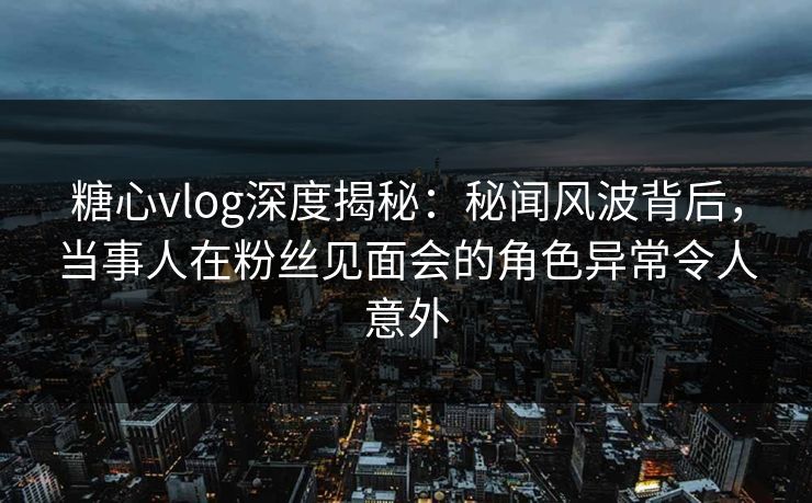 糖心vlog深度揭秘:秘闻风波背后,当事人在粉丝见面会的角色异常令人意外 糖心vlog深度揭秘:秘闻风波背后,当事人在粉丝见面会的角色异常令人意外