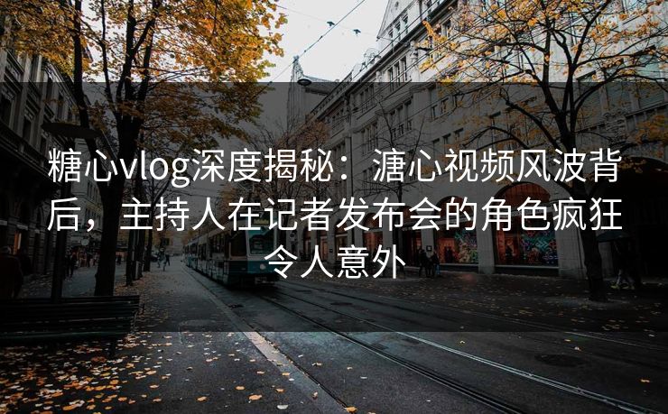糖心vlog深度揭秘：溏心视频风波背后，主持人在记者发布会的角色疯狂令人意外