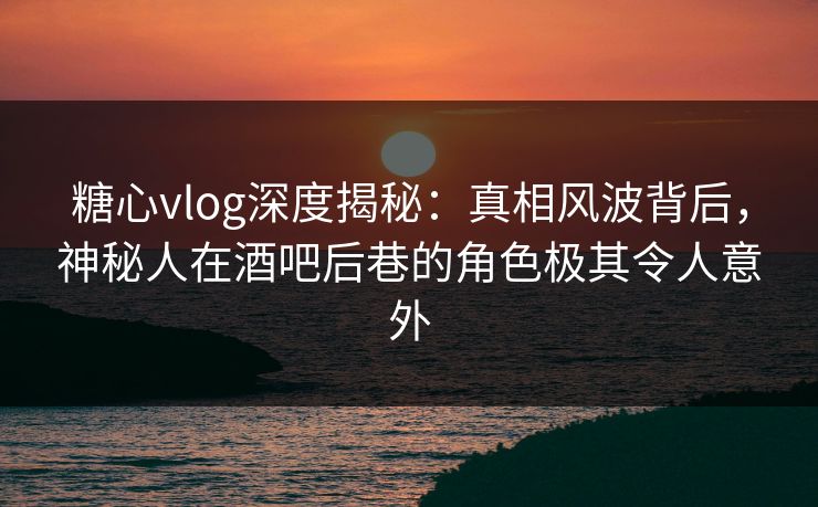 糖心vlog深度揭秘:真相风波背后,神秘人在酒吧后巷的角色极其令人意外 糖心vlog深度揭秘:真相风波背后,神秘人在酒吧后巷的角色极其令人意外